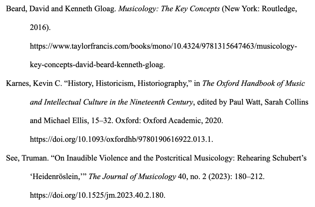 Text as follows, with formatting that may not be visible:Beard, David and Kenneth Gloag. Musicology: The Key Concepts (New York: Routledge, 2016). https://www.taylorfrancis.com/books/mono/10.4324/9781315647463/musicology-key-concepts-david-beard-kenneth-gloag. Karnes, Kevin C. “History, Historicism, Historiography,” in The Oxford Handbook of Music and Intellectual Culture in the Nineteenth Century, edited by Paul Watt, Sarah Collins and Michael Ellis, 15–32. Oxford: Oxford Academic, 2020. https://doi.org/10.1093/oxfordhb/9780190616922.013.1. See, Truman. “On Inaudible Violence and the Postcritical Musicology: Rehearing Schubert’s ‘Heidenröslein,’” The Journal of Musicology 40, no. 2 (2023): 180–212. https://doi.org/10.1525/jm.2023.40.2.180.
