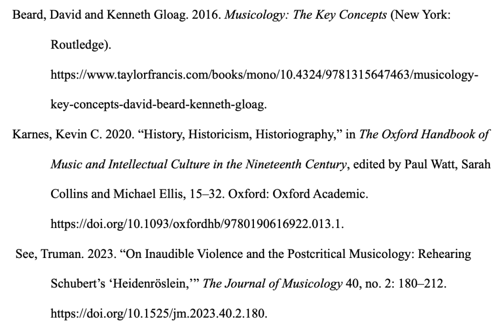 Text as follows, with formatting that may not be visible: Beard, David and Kenneth Gloag. 2016. Musicology: The Key Concepts (New York: Routledge). https://www.taylorfrancis.com/books/mono/10.4324/9781315647463/musicology-key-concepts-david-beard-kenneth-gloag.Karnes, Kevin C. 2020. “History, Historicism, Historiography,” in The Oxford Handbook of Music and Intellectual Culture in the Nineteenth Century, edited by Paul Watt, Sarah Collins and Michael Ellis, 15–32. Oxford: Oxford Academic. https://doi.org/10.1093/oxfordhb/9780190616922.013.1. See, Truman. 2023. “On Inaudible Violence and the Postcritical Musicology: Rehearing Schubert’s ‘Heidenröslein,’” The Journal of Musicology 40, no. 2: 180–212. https://doi.org/10.1525/jm.2023.40.2.180.